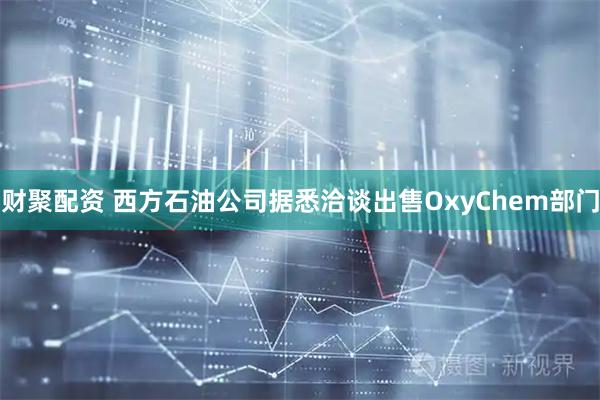 财聚配资 西方石油公司据悉洽谈出售OxyChem部门