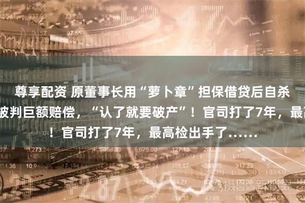 尊享配资 原董事长用“萝卜章”担保借贷后自杀身亡，A股公司被判巨额赔偿，“认了就要破产”！官司打了7年，最高检出手了……