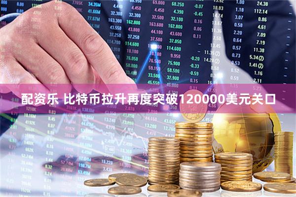 配资乐 比特币拉升再度突破120000美元关口