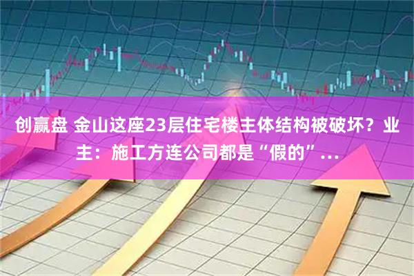 创赢盘 金山这座23层住宅楼主体结构被破坏？业主：施工方连公司都是“假的”…