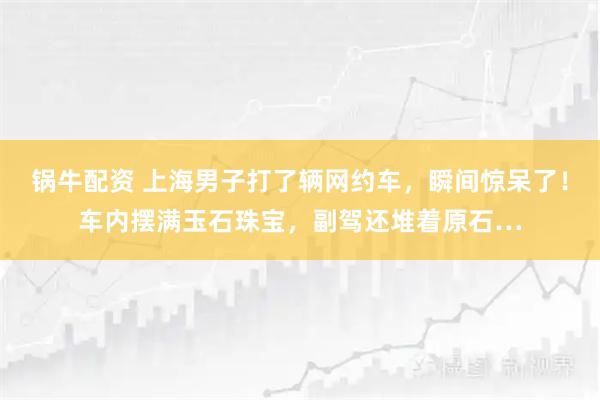 锅牛配资 上海男子打了辆网约车，瞬间惊呆了！车内摆满玉石珠宝，副驾还堆着原石…