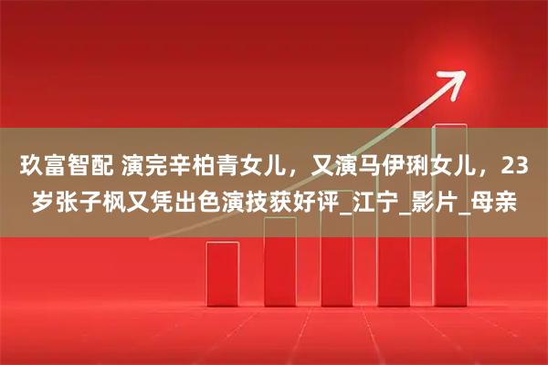 玖富智配 演完辛柏青女儿,又演马伊琍女儿,23岁张子枫又凭出色演技获好评_江宁_影片_母亲