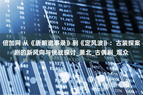 倍加网 从《唐朝诡事录》到《定风波》:古装探案剧的新风向与挑战探讨_萧北_古偶剧_观众