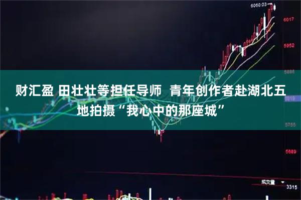 财汇盈 田壮壮等担任导师  青年创作者赴湖北五地拍摄“我心中的那座城”