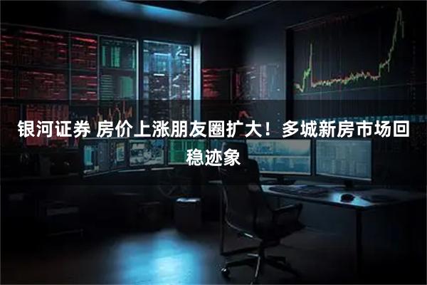 银河证券 房价上涨朋友圈扩大！多城新房市场回稳迹象