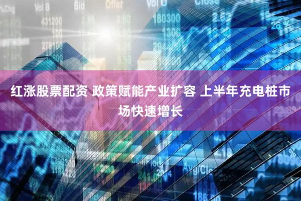 红涨股票配资 政策赋能产业扩容 上半年充电桩市场快速增长