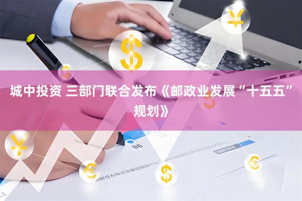 城中投资 三部门联合发布《邮政业发展“十五五”规划》